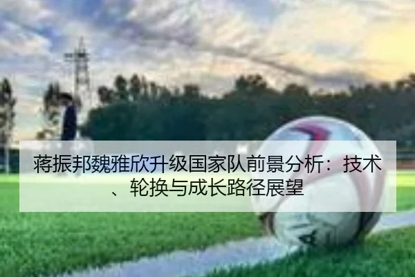 蒋振邦魏雅欣升级国家队前景分析：技术、轮换与成长路径展望