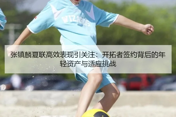 张镇麟夏联高效表现引关注：开拓者签约背后的年轻资产与适应挑战